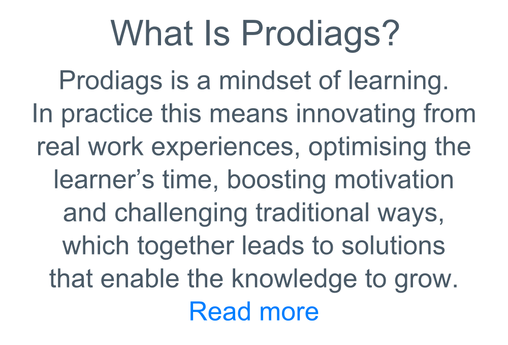 Text: What is Prodiags? Prodiags is a mindset of learning. In Practice this means innovating from real work experiences, optimising the learner's time, boosting motivation and challenging traditional ways, which together leads to solutions that enable knowledge to grow. Read More.